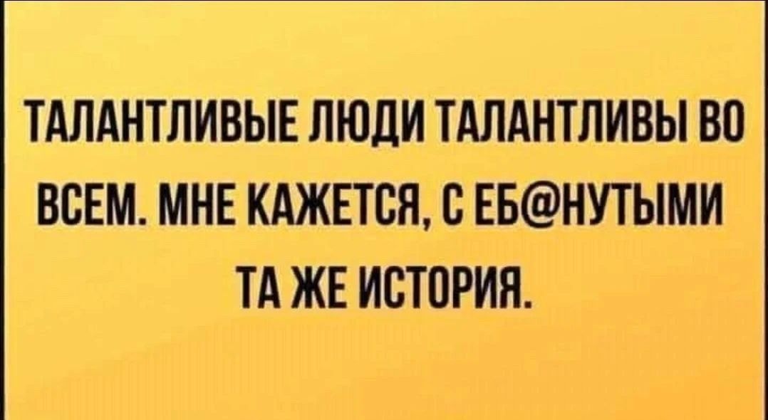 ТАЛАНТЛИВЫЕ ЛЮДИ ТАЛАНТЛИВЫ ВО ВСЕМ. МНЕ КАЖЕТСЯ, С ЕБ@НУТЫМИ ТА ЖЕ ИСТОРИЯ.