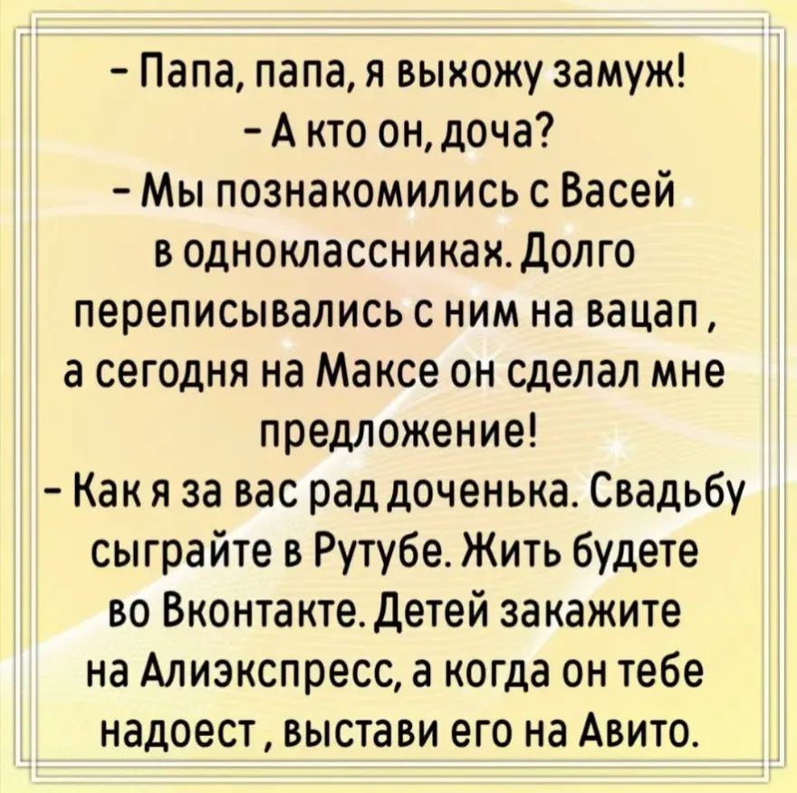 - Папа, папа, я выхожу замуж!
- А кто он, доча?
- Мы познакомились с Васей в одноклассниках. Долго переписывались с ним на вацап, а сегодня на Максе он сделал мне предложение!
- Как я за вас рад доченька. Свадьбу сыграйте в Рутубе. Жить будете во Вконтакте. Детей закажите на Алиэкспресс, а когда он тебе надоест, выстави его на Авито.