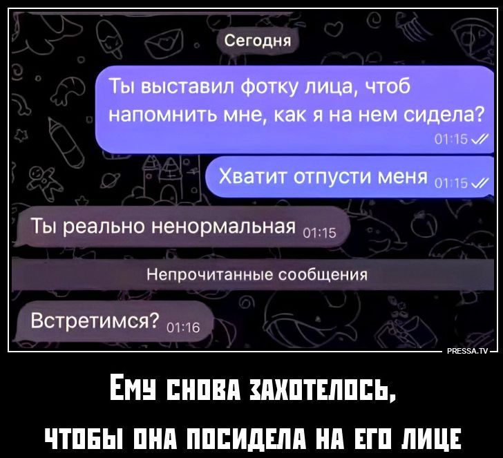 Сегодня Ты выставил фотку лица, чтоб напомнить мне, как я на нем сидела? Хватит отпусти меня Ты реально ненормальная Непрочитанные сообщения Встретимся? ЕМУ СНОВА ЗАХОТЕЛОСЬ, ЧТОБЫ ОНА ПОСИДЕЛА НА ЕГО ЛИЦЕ