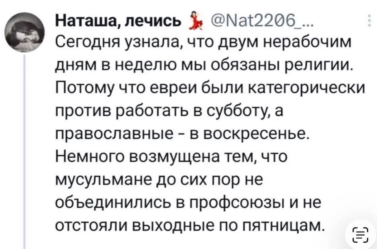 Наташа, лечись @Nat2206_... Сегодня узнала, что двум нерабочим дням в неделю мы обязаны религии. Потому что евреи были категорически против работать в субботу, а православные - в воскресенье. Немного возмущена тем, что мусульмане до сих пор не объединились в профсоюзы и не отстояли выходные по пятницам.