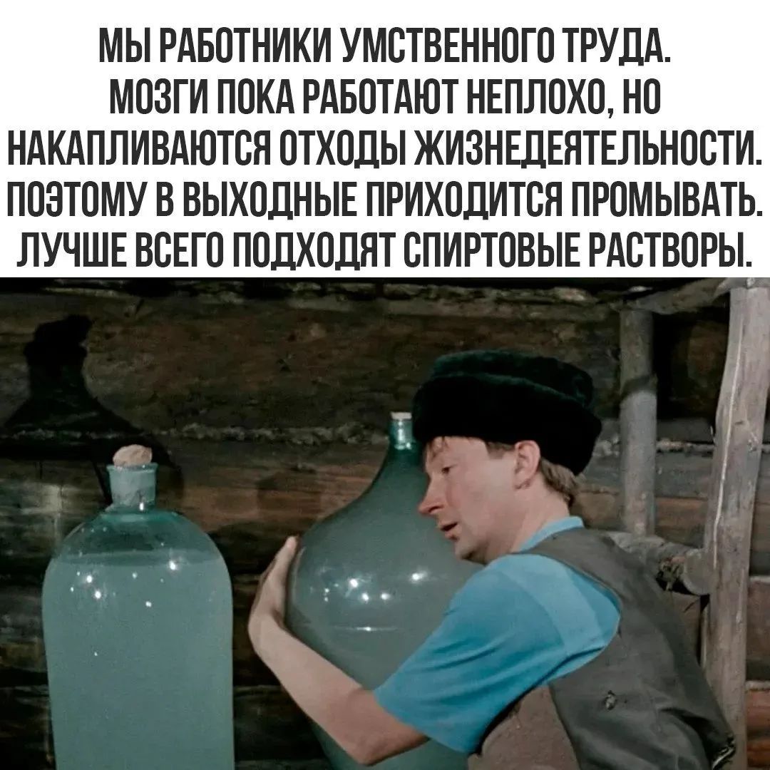 МЫ РАБОТНИКИ УМСТВЕННОГО ТРУДА. МОЗГИ ПОКА РАБОТАЮТ НЕПЛОХО, НО НАКАПЛИВАЮТСЯ ОТХОДЫ ЖИЗНЕДЕЯТЕЛЬНОСТИ. ПОЭТОМУ В ВЫХОДНЫЕ ПРИХОДИТСЯ ПРОМЫВАТЬ. ЛУЧШЕ ВСЕГО ПОДХОДЯТ СПИРТОВЫЕ РАСТВОРЫ.