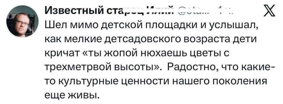 Известный старец...
Шел мимо детской площадки и услышал, как мелкие детсадовского возраста дети кричат «ты жопой нюхаешь цветы с трехметровой высоты». Радостно, что какие-то культурные ценности нашего поколения еще живы.