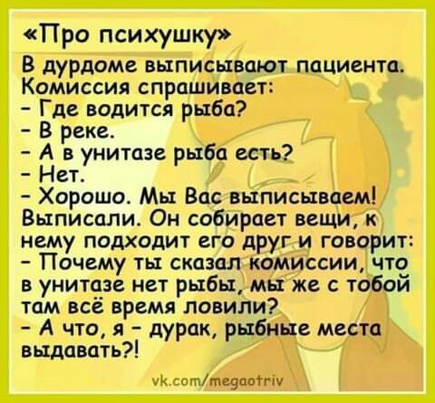 «Про психушку»
В дурдоме выписывают пациента. Комиссия спрашивает:
- Где водится рыба?
- В реке.
- А в унитазе рыба есть?
- Нет.
- Хорошо. Мы Вас выписываем!
Выписали. Он собирает вещи, к нему подходит его друг и говорит:
- Почему ты сказал комиссии, что в унитазе нет рыбы, мы же с тобой там всё время ловили?
- А что, я – дурак, рыбные места