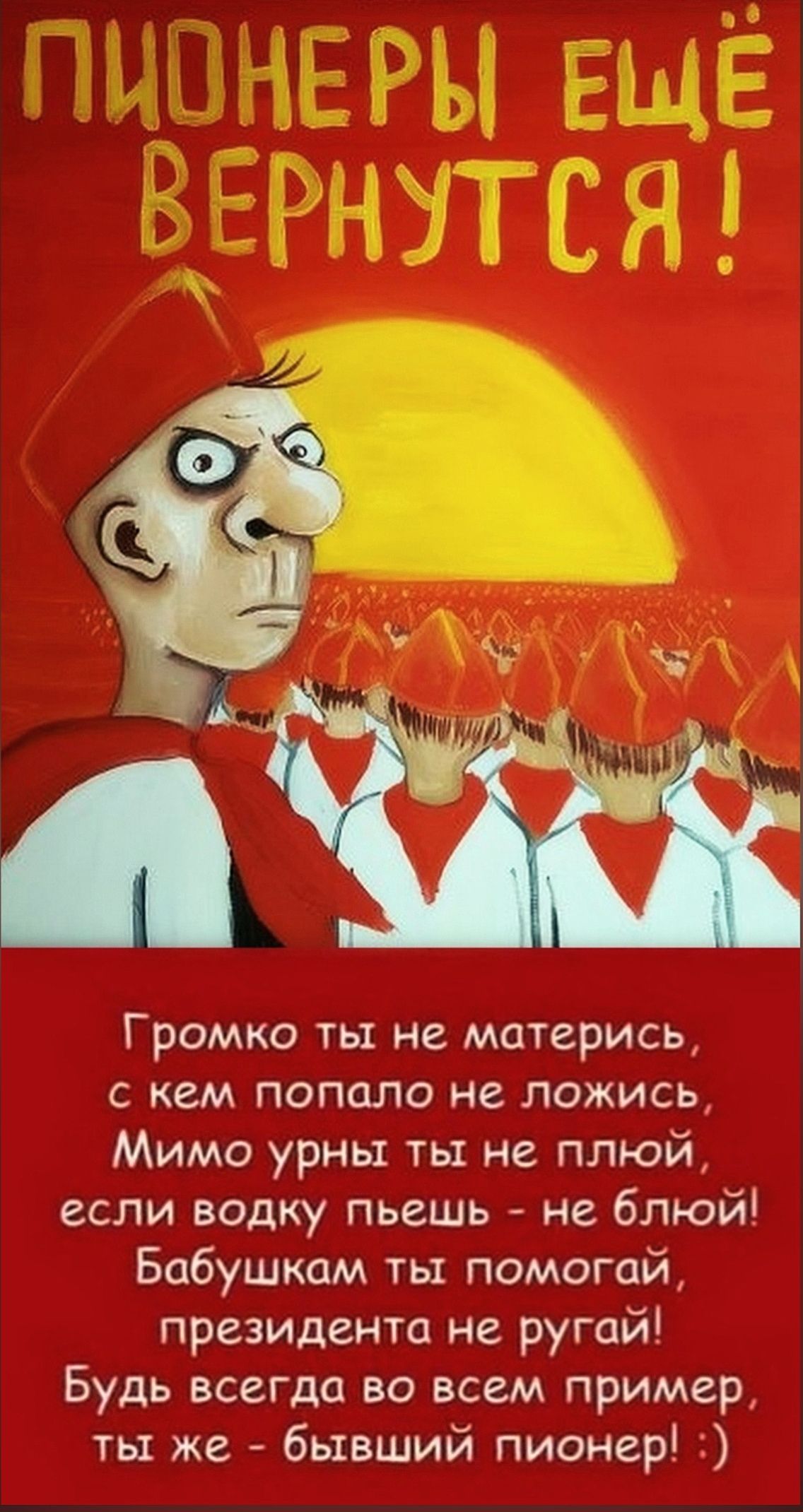 ПИОНЕРЫ ЕЩЁ ВЕРНУТСЯ! Громко ты не матерись, с кем попало не ложись, Мимо урны ты не плюй, если водку пьешь - не блюй! Бабушкам ты помогай, президента не ругай! Будь всегда во всем пример, ты же - бывший пионер! :)