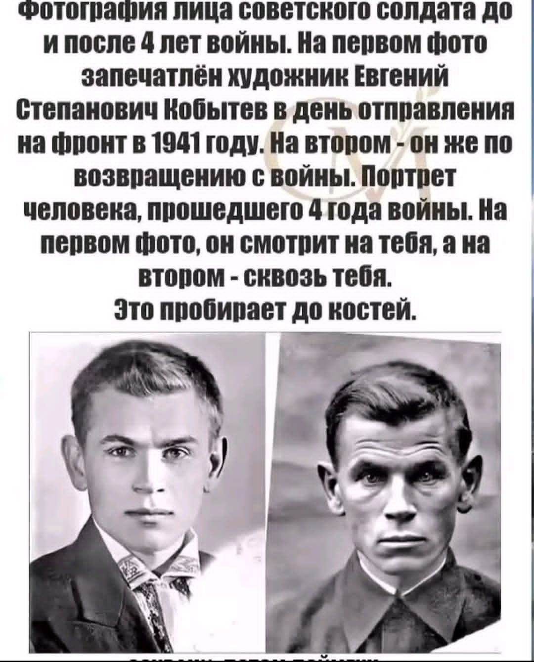 Фотография лица советского солдата до и после 4 лет войны. На первом фото запечатлён художник Евгений Степанович Кобытев в день отправления на фронт в 1941 году. На втором - он же по возвращении с войны. Портрет человека, прошедшего 4 года войны. На первом фото, он смотрит на тебя, а на втором - сквозь тебя. Это пробирает до костей.
