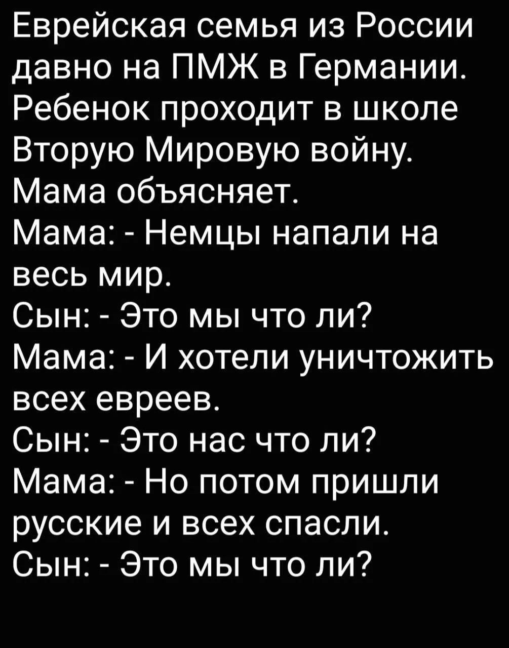 Еврейская семья из России давно на ПМЖ в Германии. Ребенок проходит в школе Вторую Мировую войну. Мама объясняет. Мама: - Немцы напали на весь мир. Сын: - Это мы что ли? Мама: - И хотели уничтожить всех евреев. Сын: - Это нас что ли? Мама: - Но потом пришли русские и всех спасли. Сын: - Это мы что ли?