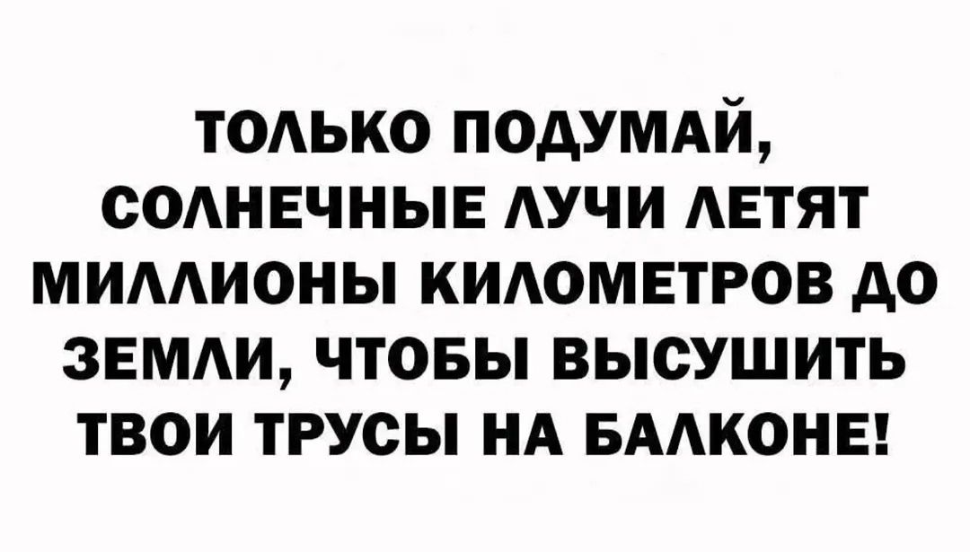 ТОЛЬКО ПОДУМАЙ, СОЛНЕЧНЫЕ ЛУЧИ ЛЕТЯТ МИЛЛИОНЫ КИЛОМЕТРОВ ДО ЗЕМЛИ, ЧТОБЫ ВЫСУШИТЬ ТВОИ ТРУСЫ НА БАЛКОНЕ!
