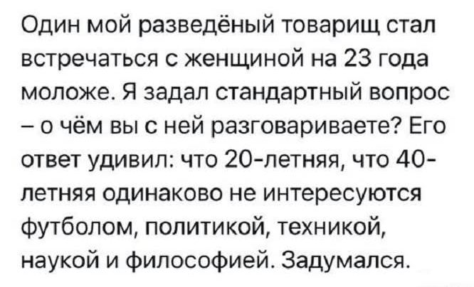 Один мой разведённый товарищ стал встречаться с женщиной на 23 года моложе. Я задал стандартный вопрос – о чём вы с ней разговариваете? Его ответ удивил: что 20-летняя, что 40-летняя одинаково не интересуются футболом, политикой, техникой, наукой и философией. Задумался.
