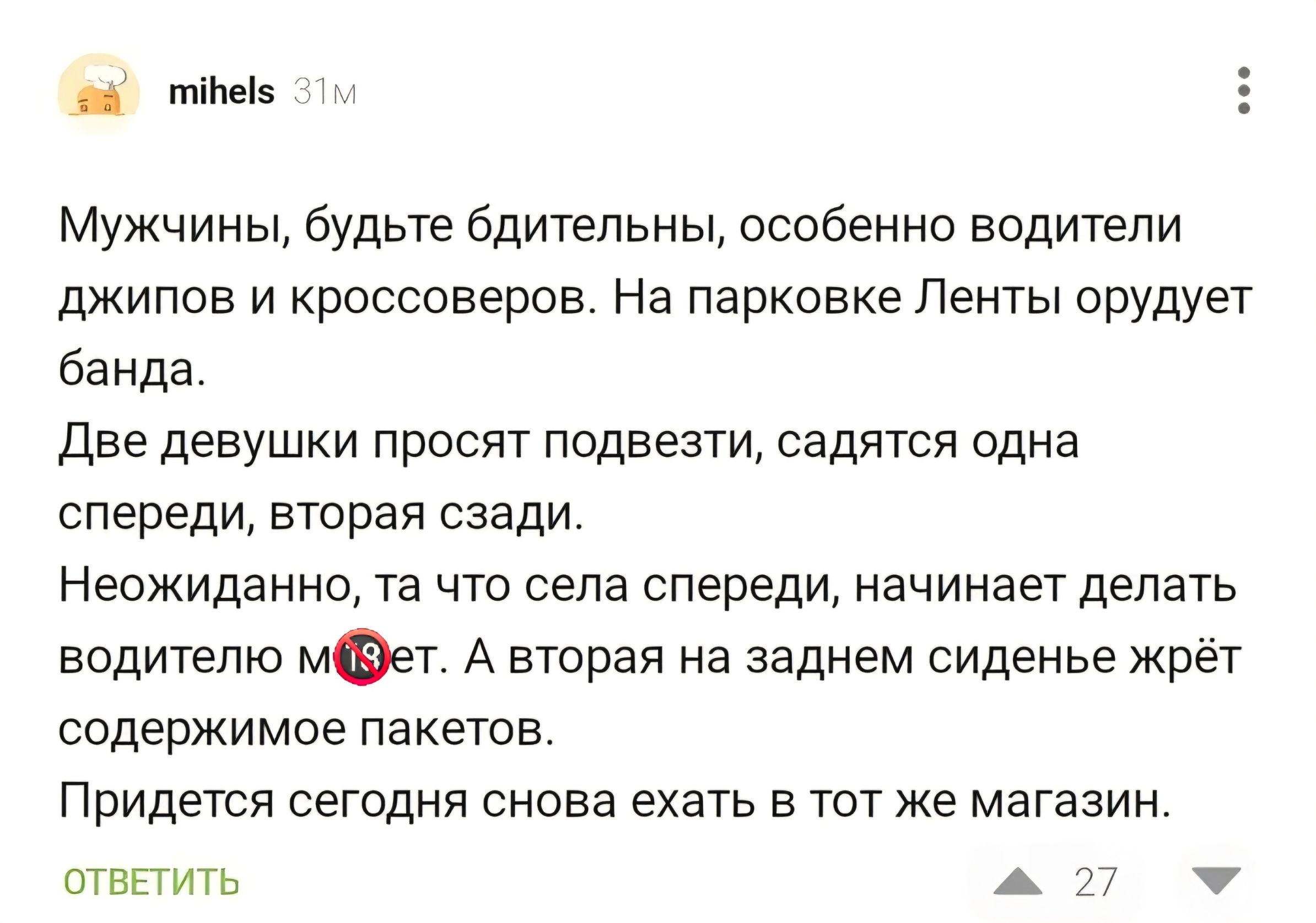 Мужчины, будьте бдительны, особенно водители джипов и кроссоверов. На парковке Ленты орудует банда. Две девушки просят подвезти, садятся одна спереди, вторая сзади. Неожиданно, та что села спереди, начинает делать водителю м18ет. А вторая на заднем сиденье жрёт содержимое пакетов. Придется сегодня снова ехать в тот же магазин.