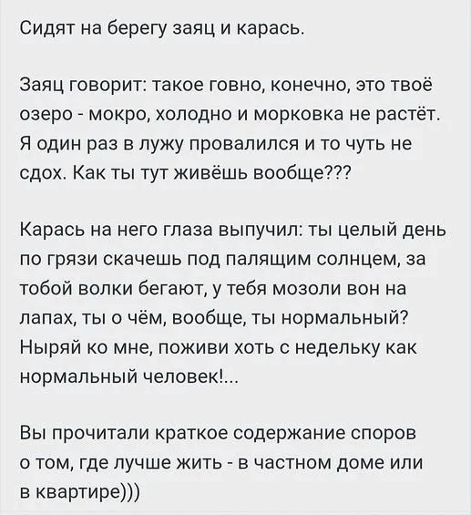 Сидят на берегу заяц и карась. Заяц говорит: такое говно, конечно, это твоё озеро - мокро, холодно и морковка не растёт. Я один раз в лужу провалился и то чуть не сдох. Как ты тут живёшь вообще??? Карась на него глаза выпучил: ты целый день по грязи скачешь под палящим солнцем, за тобой волки бегают, у тебя мозоли вон на лапах, ты о чём, вообще,