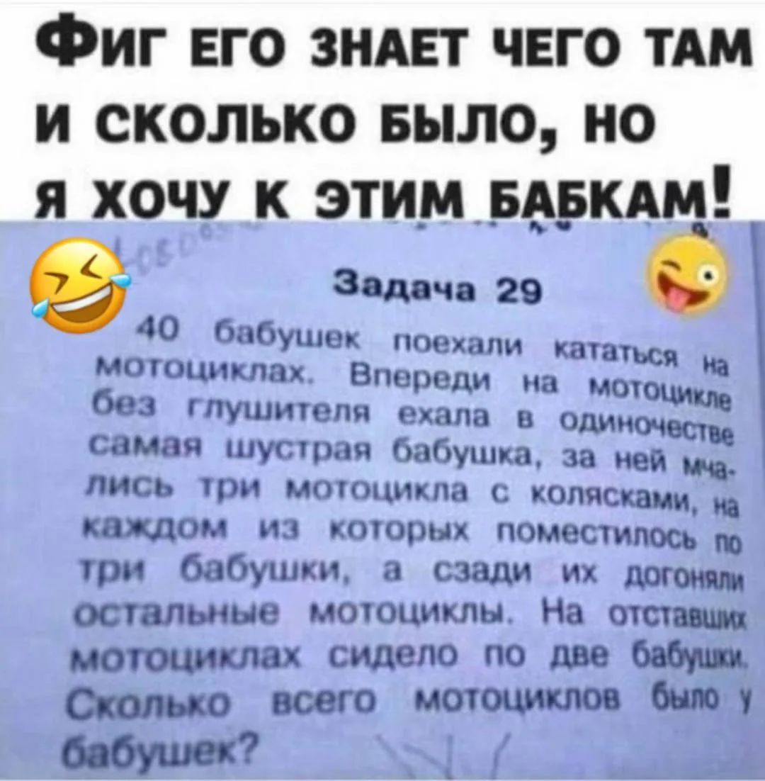 ФИГ ЕГО ЗНАЕТ ЧЕГО ТАМ И СКОЛЬКО БЫЛО, НО Я ХОЧУ К ЭТИМ БАБКАМ! Задача 29. 40 бабушек поехали кататься на мотоциклах. Впереди на мотоцикле без глушителя ехала в одиночестве самая шустрая бабушка, за ней мчались три мотоцикла с колясками, на каждом из которых поместилось по три бабушки, а сзади их догоняли остальные мотоциклы. На отставших