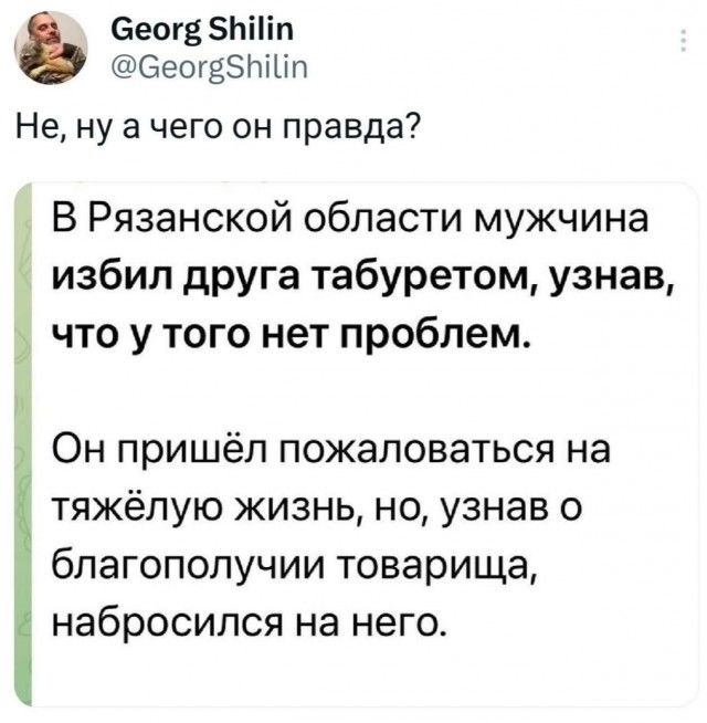 Georg Shilin @GeorgShilin Не, ну а чего он правда? В Рязанской области мужчина избил друга табуретом, узнав, что у того нет проблем. Он пришёл пожаловаться на тяжёлую жизнь, но, узнав о благополучии товарища, набросился на него.