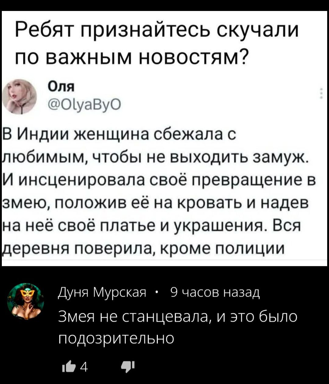 Ребят признайтесь скучали по важным новостям?
Оля @OlyaByO
В Индии женщина сбежала с любимым, чтобы не выходить замуж. И инсценировала своё превращение в змею, положив её на кровать и надев на неё своё платье и украшения. Вся деревня поверила, кроме полиции
Дуня Мурская • 9 часов назад
Змея не станцевала, и это было подозрительно
4