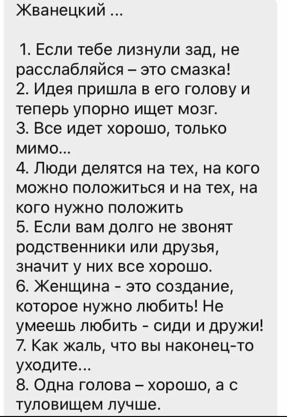 Жванецкий ...
1. Если тебе лизнули зад, не расслабляйся – это смазка!
2. Идея пришла в его голову и теперь упорно ищет мозг.
3. Все идет хорошо, только мимо...
4. Люди делятся на тех, на кого можно положиться и на тех, на кого нужно положить
5. Если вам долго не звонят родственники или друзья, значит у них все хорошо.
6. Женщина - это создание,
