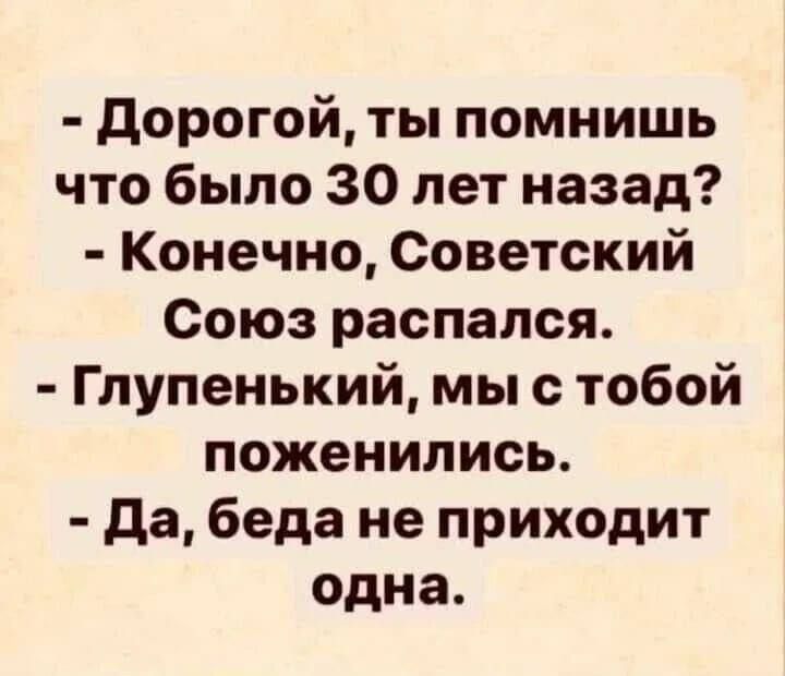 Дорогой, ты помнишь что было 30 лет назад? Конечно, Советский Союз распался. Глупенький, мы с тобой поженились. Да, беда не приходит одна.
