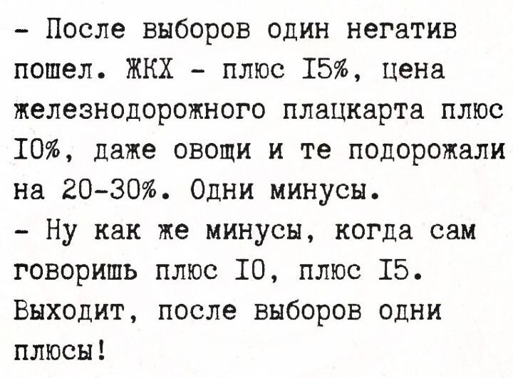 - После выборов один негатив пошел. ЖКХ - плюс 15%, цена железнодорожного плацкарта плюс 10%, даже овощи и те подорожали на 20-30%. Одни минусы. - Ну как же минусы, когда сам говоришь плюс 10, плюс 15. Выходит, после выборов одни плюсы!