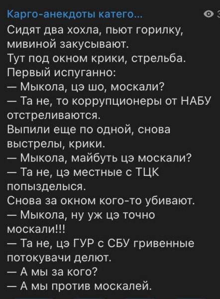 Карго-анекдоты категории... Сидят два хохла, пьют горилку, мивиной закусывают. Тут под окном крики, стрельба. Первый испуганно: — Мыкола, цэ шо, москали? — Та не, то коррупционеры от НАБУ отстреливаются. Выпили еще по одной, снова выстрелы, крики. — Мыкола, майбуть цэ москали? — Та не, цэ местные с ТЦК попызделься. Снова за окном кого-то убивают.
