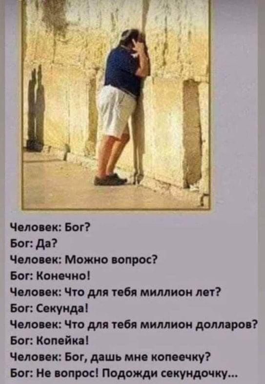 Человек: Бог? Бог: Да? Человек: Можно вопрос? Бог: Конечно! Человек: Что для тебя миллион лет? Бог: Секунда! Человек: Что для тебя миллион долларов? Бог: Копейка! Человек: Бог, дашь мне копеечку? Бог: Не вопрос! Подожди секундочку...