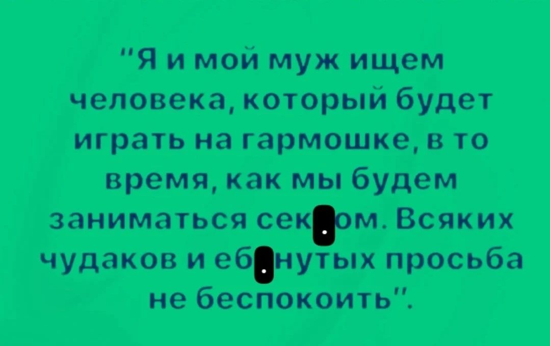 Я и мой муж ищем человека, который будет играть на гармошке, в то время, как мы будем заниматься сексом. Всяких чудаков и ебнутых просьба не беспокоить.