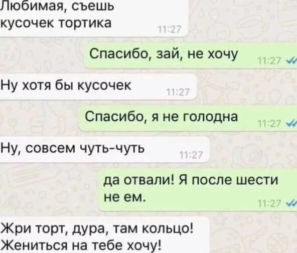 Любимая, съешь кусочек тортика. Спасибо, зай, не хочу. Ну хотя бы кусочек. Спасибо, я не голодна. Ну, совсем чуть-чуть. да отвали! Я после шести не ем. Жри торт, дура, там кольцо! Жениться на тебе хочу!