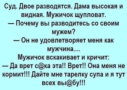 Суд. Двое разводятся. Дама высокая и видная. Мужичок щупловат. — Почему вы разводитесь со своим мужем? — Он не удовлетворяет меня как мужчина.... Мужичок вскакивает и кричит: — Да врет с@ка эта!! Врет!! Она меня не кормит!!! Дайте мне тарелку супа и я тут всех вы@бу!!!
