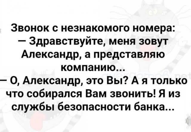 Звонок с незнакомого номера:
— Здравствуйте, меня зовут Александр, а представляю компанию...
— О, Александр, это Вы? А я только что собирался Вам звонить! Я из службы безопасности банка...