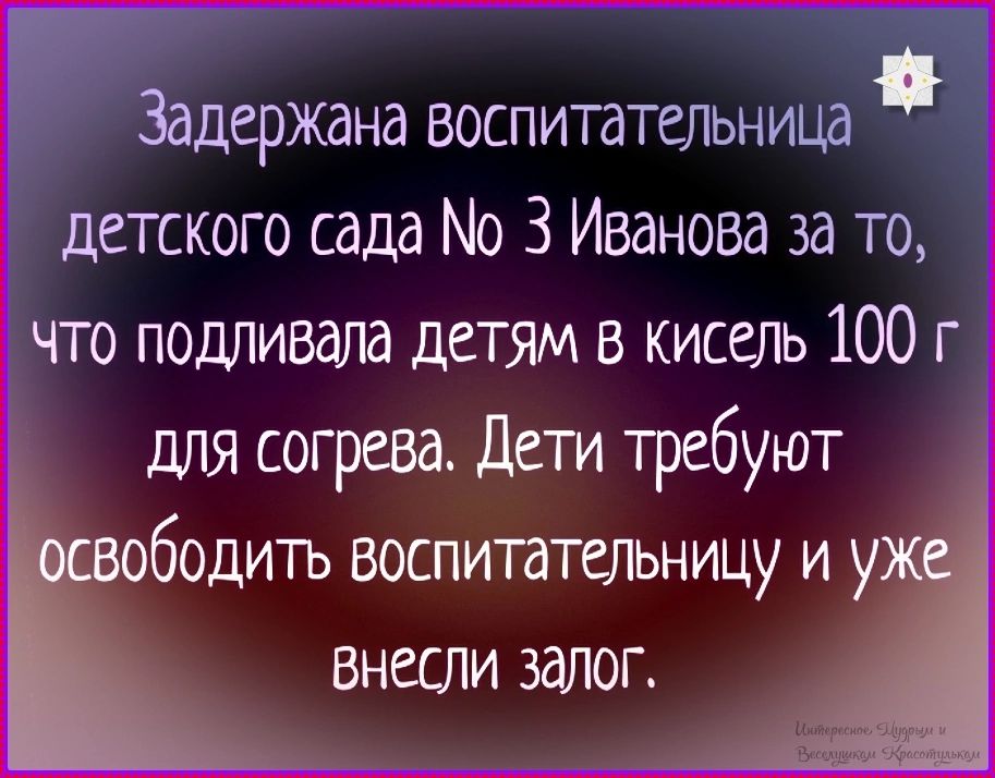 Задержана воспитательница детского сада № 3 Иванова за то, что подливала детям в кисель 100 г для согрева. Дети требуют освободить воспитательницу и уже внесли залог.