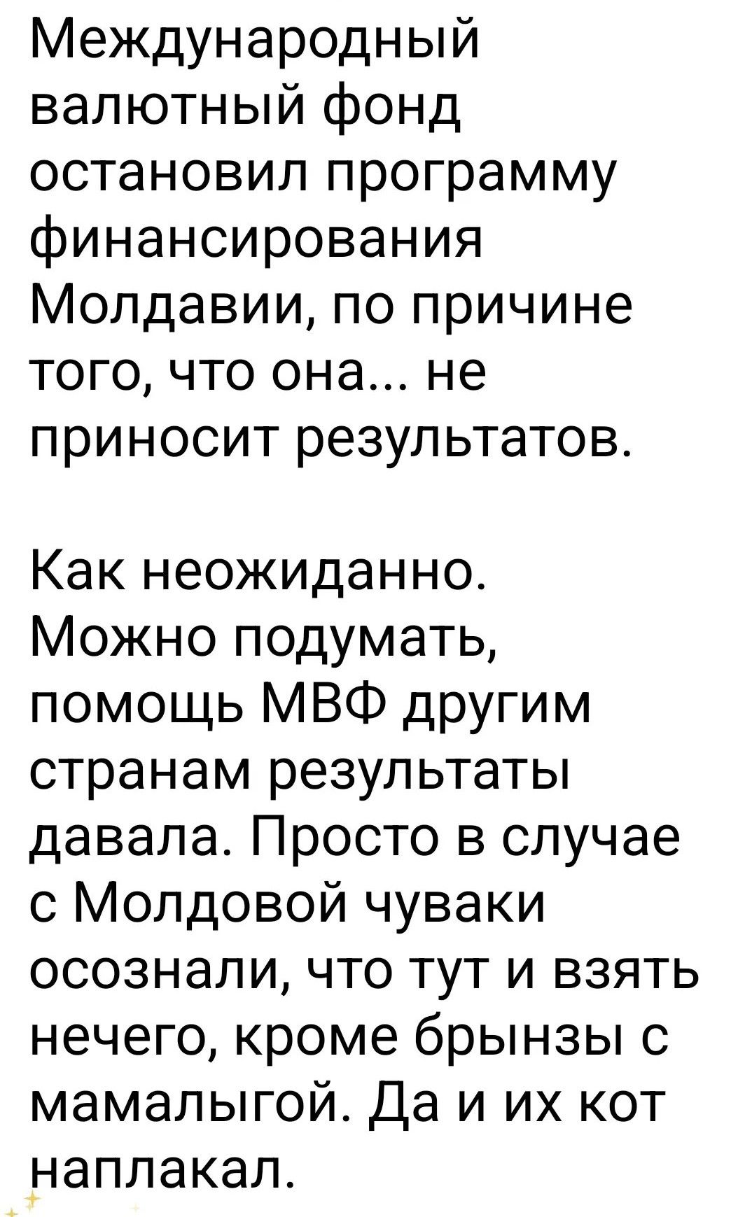 Международный валютный фонд остановил программу финансирования Молдавии, по причине того, что она... не приносит результатов.
Как неожиданно. Можно подумать, помощь МВФ другим странам результаты давала. Просто в случае с Молдовой чуваки осознали, что тут и взять нечего, кроме брынзы с мамалыгой. Да и их кот наплакал.