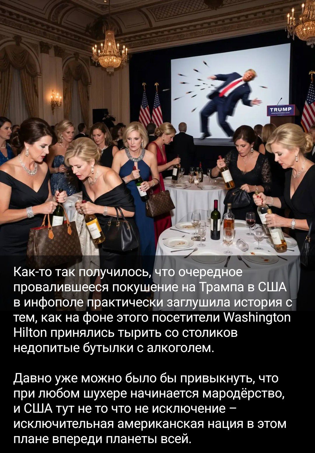 Как-то так получилось, что очередное провалившееся покушение на Трампа в США в инфополе практически заглушила история с тем, как на фоне этого посетители Washington Hilton принялись тырить со столиков недопитые бутылки с алкоголем. Давно уже можно было бы привыкнуть, что при любом шухере начинается мародёрство, и США тут не то что не исключение —