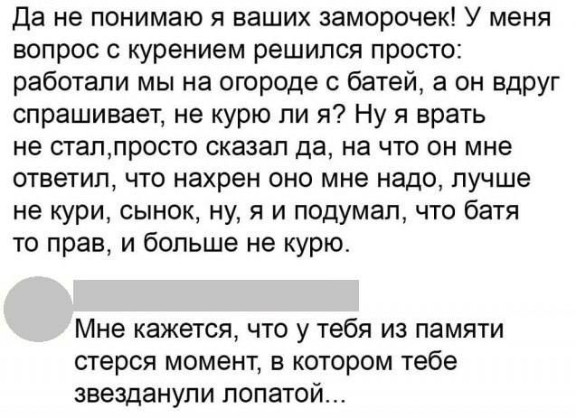 Да не понимаю я ваших заморочек! У меня вопрос с курением решился просто: работали мы на огороде с батей, а он вдруг спрашивает, не курю ли я? Ну я врать не стал,просто сказал да, на что он мне ответил, что нахрен оно мне надо, лучше не кури, сынок, ну, я и подумал, что батя то прав, и больше не курю. Мне кажется, что у тебя из памяти стерся