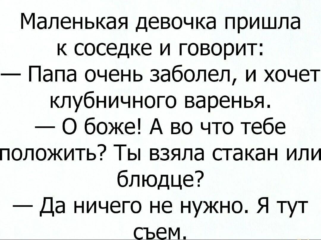 Маленькая девочка пришла к соседке и говорит: — Папа очень заболел, и хочет клубничного варенья. — О боже! А во что тебе положить? Ты взяла стакан или блюдце? — Да ничего не нужно. Я тут съем.