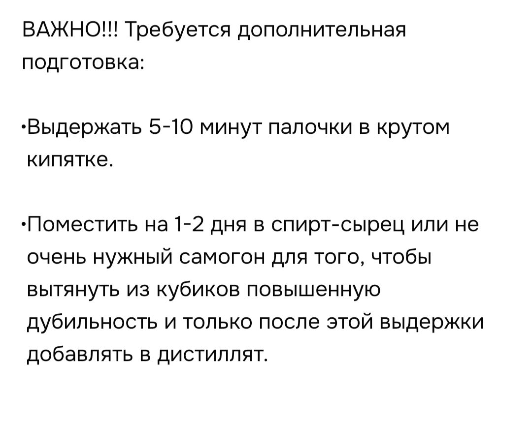 ВАЖНО!!! Требуется дополнительная подготовка: •Выдержать 5-10 минут палочки в крутом кипятке. •Поместить на 1-2 дня в спирт-сырец или не очень нужный самогон для того, чтобы вытянуть из кубиков повышенную дубильность и только после этой выдержки добавлять в дистиллят.