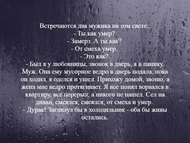 Встречаются два мужика на том свете:
- Ты как умер?
- Замерз. А ты как?
- От смеха умер.
- Это как?
- Был я у любовницы, звонок в дверь, я в панику. Муж. Она ему мусорное ведро в дверь подала, пока он ходил, я оделся и ушел. Прихожу домой, звоню, а жена мне ведро протягивает. Я все понял ворвался в квартиру, все перерыл, а никого не нашел. Сел на