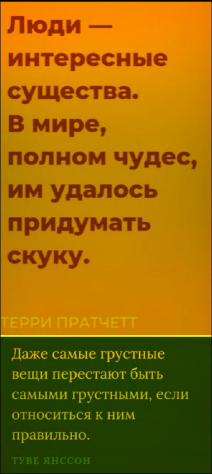 Люди — интересные существа. В мире, полном чудес, им удалось придумать скуку. ТЕРРИ ПРАТЧЕТТ
Даже самые грустные вещи перестают быть самыми грустными, если относиться к ним правильно. ТУВЕ ЯНССОН