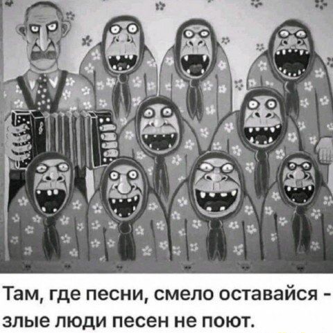 Там, где песни, смело оставайся - злые люди песен не поют.