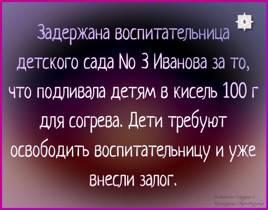 Задержана воспитательница детского сада № 3 Иванова за то, что подливала детям в кисель 100 г для согрева. Дети требуют освободить воспитательницу и уже внесли залог.
