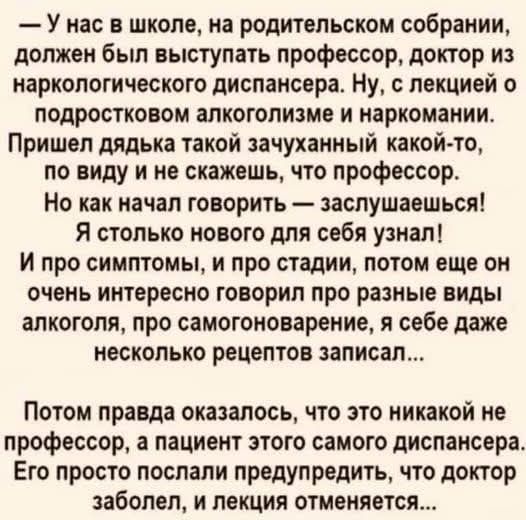 – У нас в школе, на родительском собрании, должен был выступать профессор, доктор из наркологического диспансера. Ну, с лекцией о подростковом алкоголизме и наркомании. Пришел дядька такой зачуханный какой-то, по виду и не скажешь, что профессор. Но как начал говорить — заслушаешься! Я столько нового для себя узнал! И про симптомы, и про стадии,