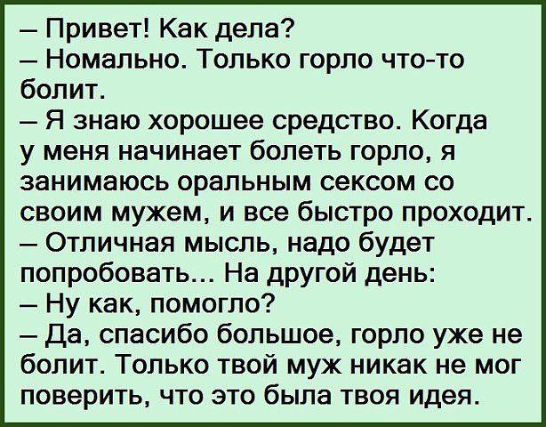 – Привет! Как дела?
– Номально. Только горло что-то болит.
– Я знаю хорошее средство. Когда у меня начинает болеть горло, я занимаюсь оральным сексом со своим мужем, и все быстро проходит.
– Отличная мысль, надо будет попробовать... На другой день:
– Ну как, помогло?
– Да, спасибо большое, горло уже не болит. Только твой муж никак не мог поверить,