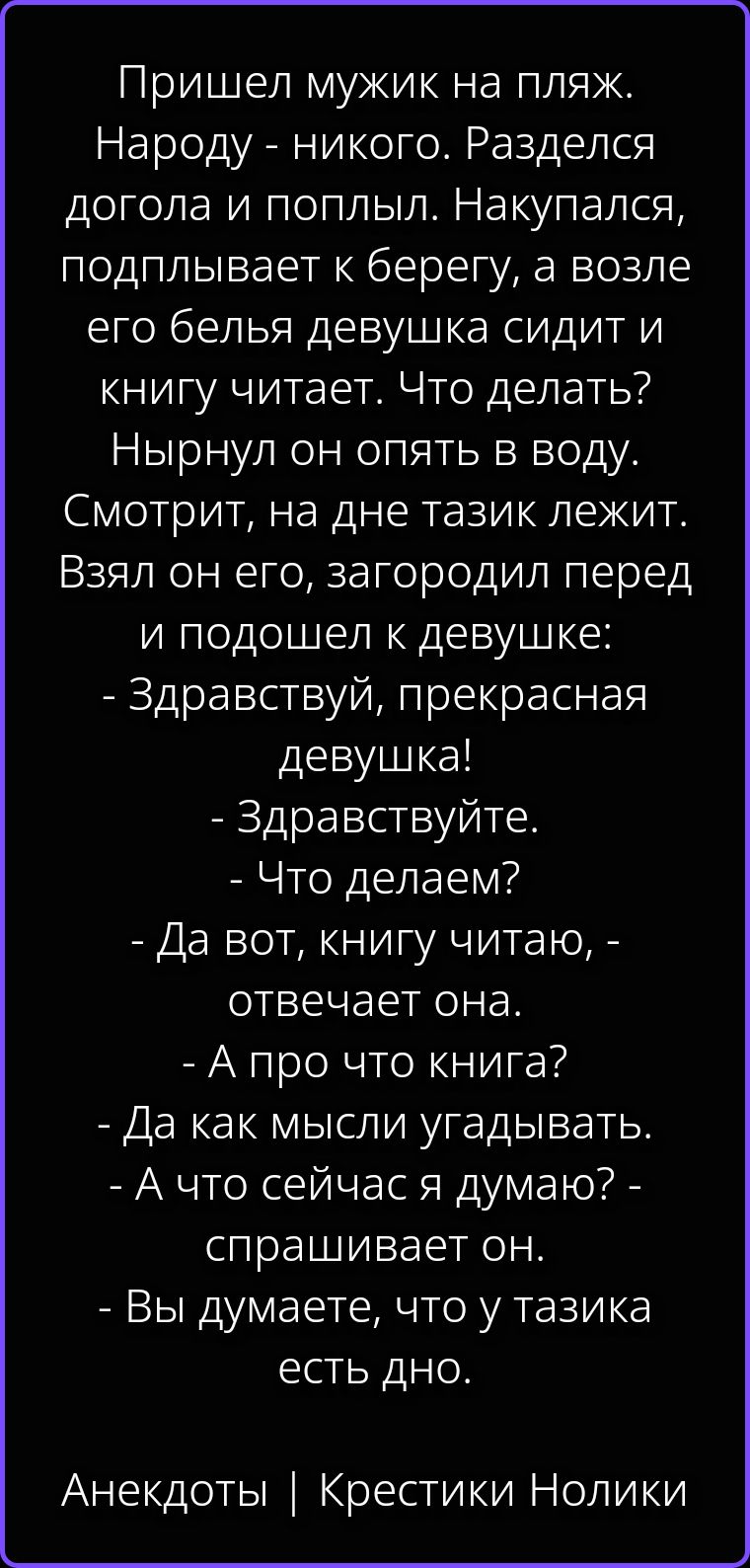 Пришел мужик на пляж. Народу - никого. Разделся догола и поплыл. Накупался, подплывает к берегу, а возле его белья девушка сидит и книгу читает. Что делать? Нырнул он опять в воду. Смотрит, на дне тазик лежит. Взял он его, загородил перед и подошел к девушке: - Здравствуй, прекрасная девушка! - Здравствуйте. - Что делаем? - Да вот, книгу читаю, -