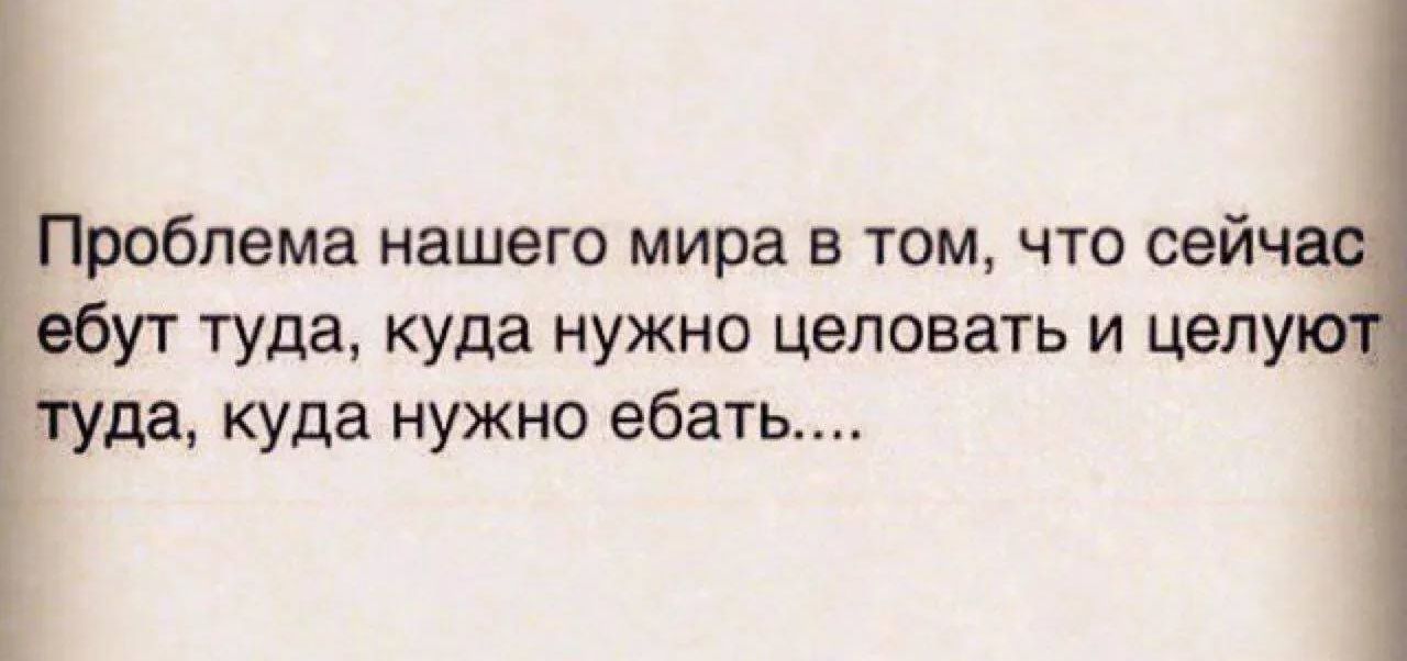 Проблема нашего мира в том, что сейчас ебут туда, куда нужно целовать и целуют туда, куда нужно ебать....