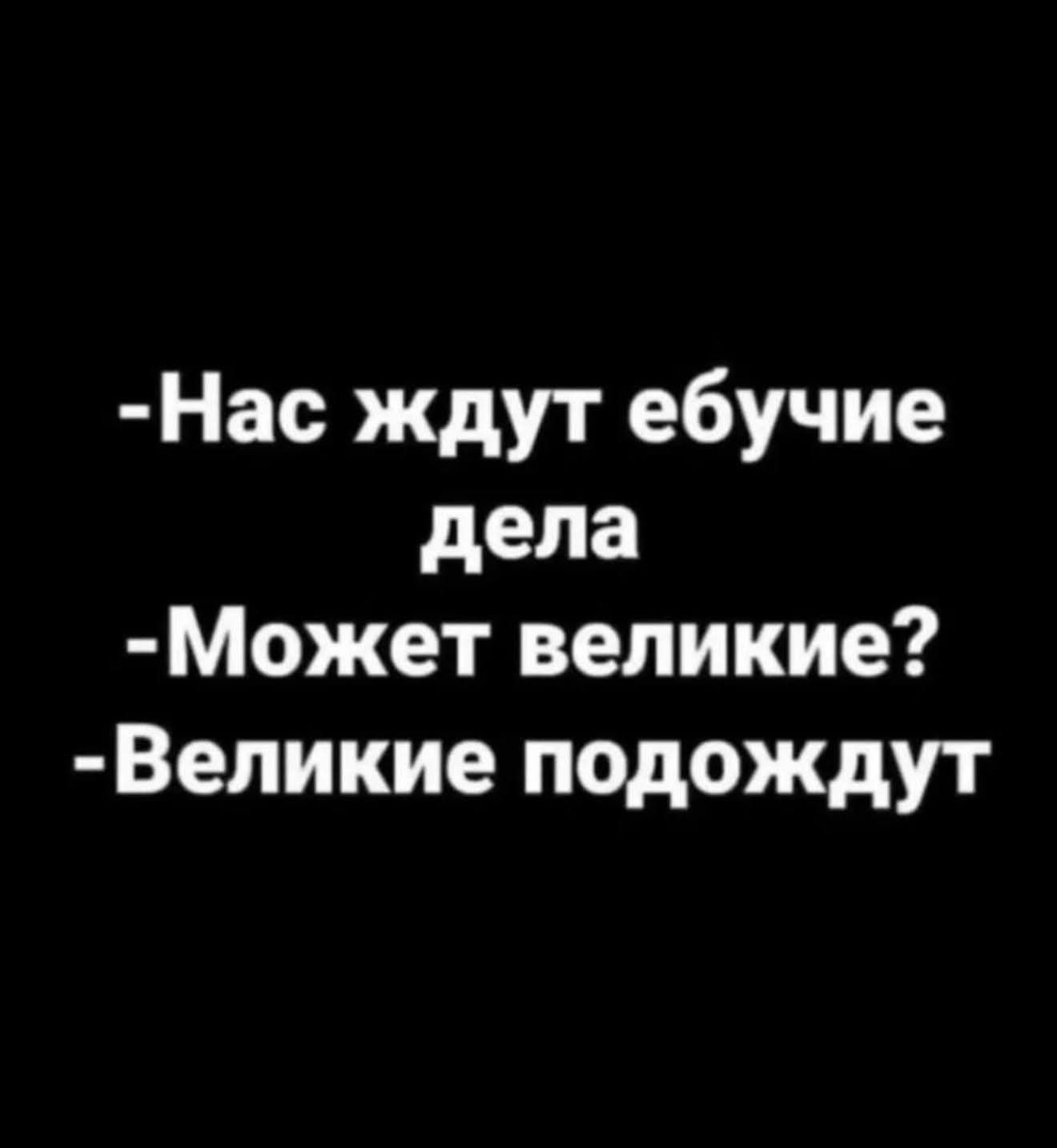 Нас ждут ебучие дела. Может великие? Великие подождут.