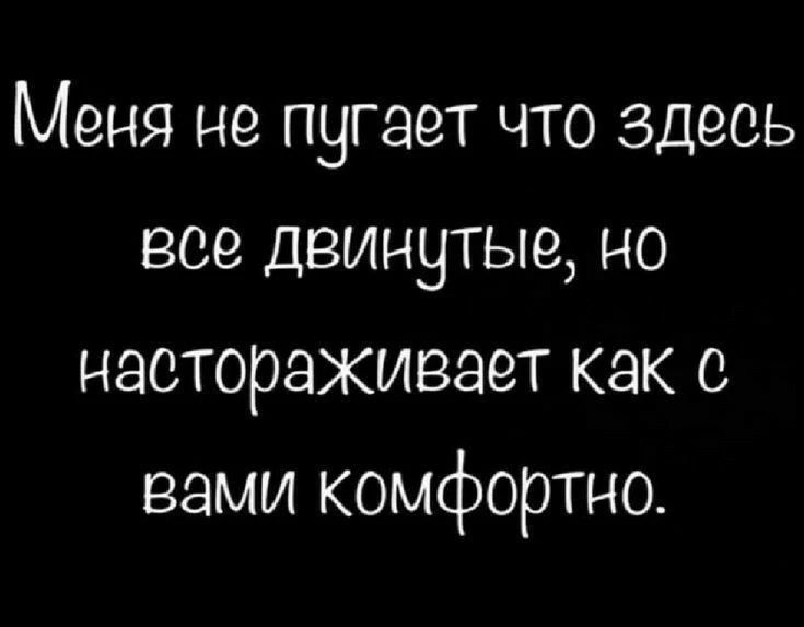 Меня не пугает что здесь все двинутые, но настораживает как с вами комфортно.