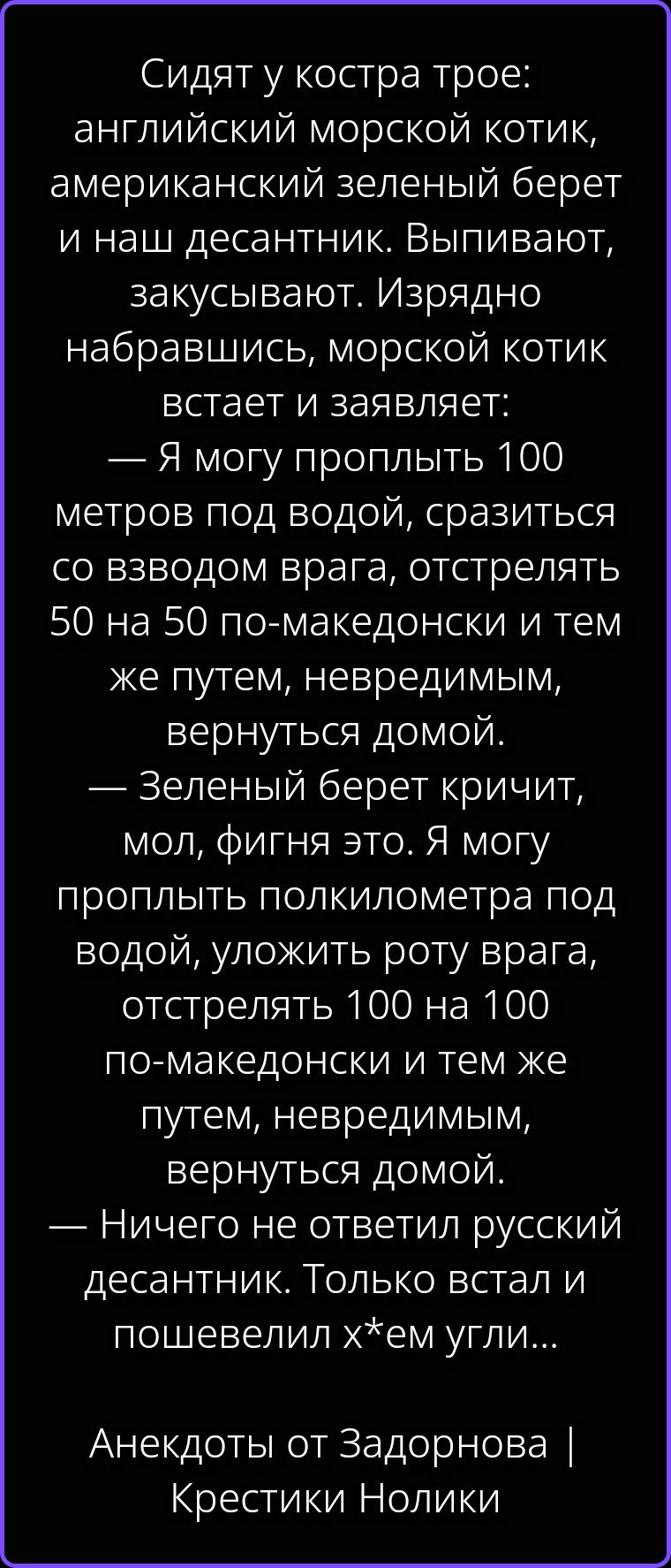 Сидят у костра трое: английский морской котик, американский зеленый берет и наш десантник. Выпивают, закусывают. Изрядно набравшись, морской котик встает и заявляет: — Я могу проплыть 100 метров под водой, сразиться со взводом врага, отстрелять 50 на 50 по-македонски и тем же путем, невредимым, вернуться домой. — Зеленый берет кричит, мол, фигня