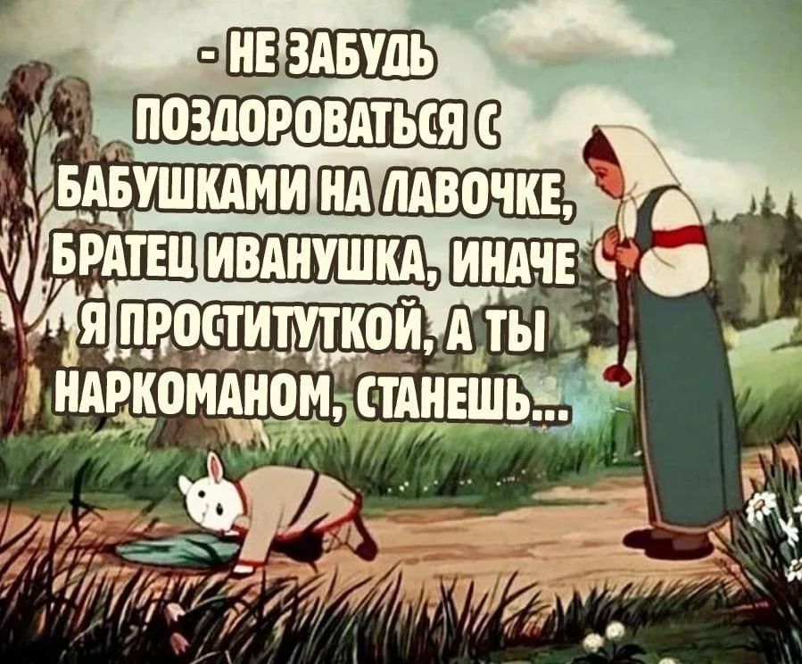 НЕ ЗАБУДЬ ПОЗДОРОВАТЬСЯ С БАБУШКАМИ НА ЛАВОЧКЕ, БРАТЕЦ ИВАНУШКА, ИНАЧЕ Я ПРОСТИТУТКОЙ, А ТЫ НАРКОМАНОМ, СТАНЕШЬ...