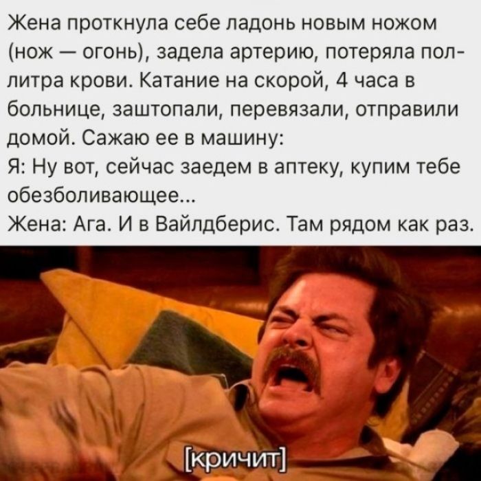 Жена проткнула себе ладонь новым ножом (нож — огонь), задела артерию, потеряла пол-литра крови. Катание на скорой, 4 часа в больнице, заштопали, перевязали, отправили домой. Сажаю ее в машину: Я: Ну вот, сейчас заедем в аптеку, купим тебе обезболивающее... Жена: Ага. И в Вайлдберис. Там рядом как раз. [кричит]