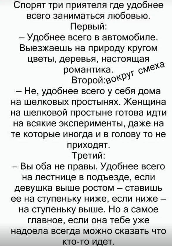 Спорят три приятеля где удобнее всего заниматься любовью. Первый: – Удобнее всего в автомобиле. Выезжаешь на природу кругом цветы, деревья, настоящая романтика. Второй: вокруг смеха – Не, удобнее всего у себя дома на шелковых простынях. Женщина на шелковой простыне готова идти на всякие эксперименты, даже на те которые иногда и в голову то не