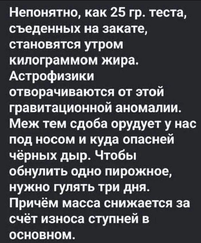 Непонятно, как 25 гр. теста, съеденных на закате, становятся утром килограммом жира. Астрофизики отворачиваются от этой гравитационной аномалии. Меж тем сдоба орудует у нас под носом и куда опасней чёрных дыр. Чтобы обнулить одно пирожное, нужно гулять три дня. Причём масса снижается за счёт износа ступней в основном.