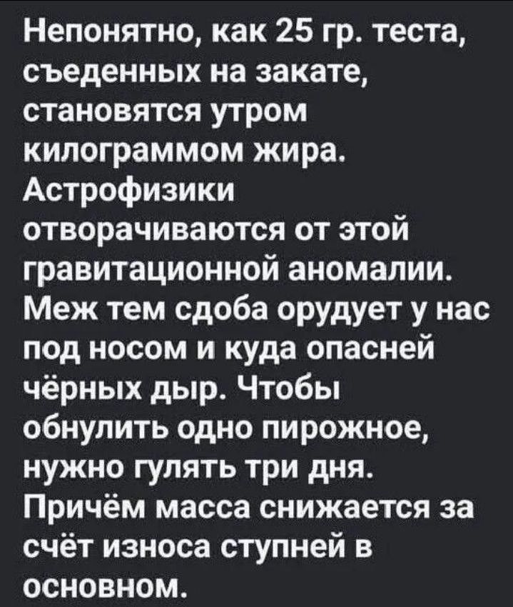 Непонятно, как 25 гр. теста, съеденных на закате, становятся утром килограммом жира. Астрофизики отворачиваются от этой гравитационной аномалии. Меж тем сдоба орудует у нас под носом и куда опасней чёрных дыр. Чтобы обнулить одно пирожное, нужно гулять три дня. Причём масса снижается за счёт износа ступней в основном.