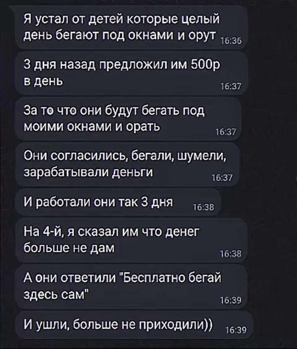 Я устал от детей которые целый день бегают под окнами и орут 16:36 3 дня назад предложил им 500р в день 16:37 За то что они будут бегать под моими окнами и орать 16:37 Они согласились, бегали, шумели, зарабатывали деньги 16:37 И работали они так 3 дня 16:38 На 4-й, я сказал им что денег больше не дам 16:38 А они ответили 