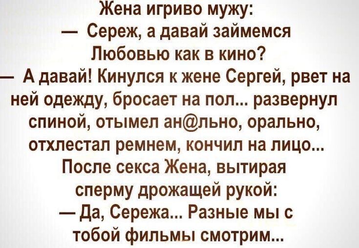 Жена игриво мужу:
— Сереж, а давай займемся
Любовью как в кино?
— А давай! Кинулся к жене Сергей, рвет на
ней одежду, бросает на пол... развернул
спиной, отымел ан@льно, орально,
отхлестал ремнем, кончил на лицо...
После секса Жена, вытирая
сперму дрожащей рукой:
— Да, Сережа... Разные мы с
тобой фильмы смотрим...